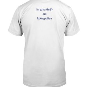 I'm gonna identify as a fucking problem shirt
