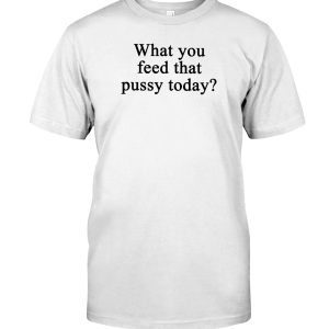 What you feed that pussy today shirt