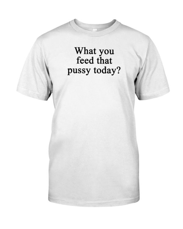 What you feed that pussy today shirt